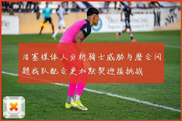 活塞媒体人分析骑士威胁与磨合问题我队配合更加默契迎接挑战
