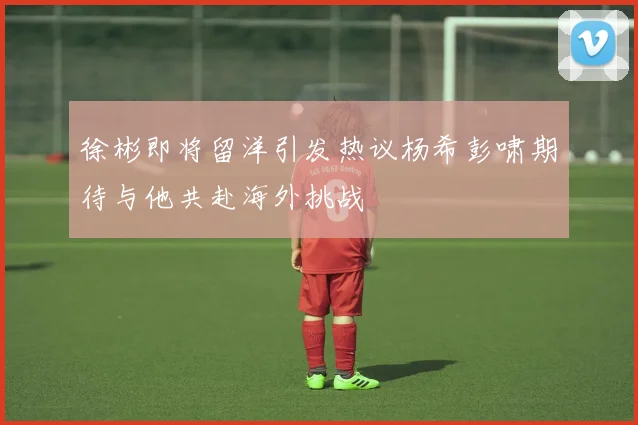 徐彬即将留洋引发热议杨希彭啸期待与他共赴海外挑战