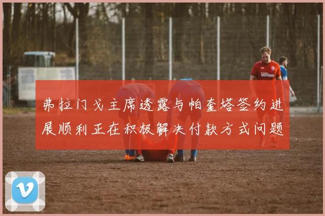 弗拉门戈主席透露与帕奎塔签约进展顺利正在积极解决付款方式问题