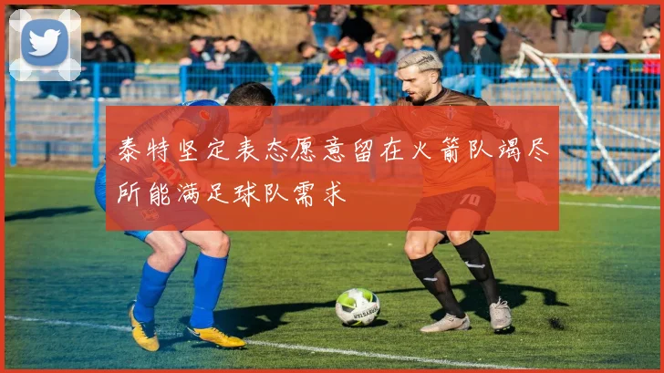 泰特坚定表态愿意留在火箭队竭尽所能满足球队需求