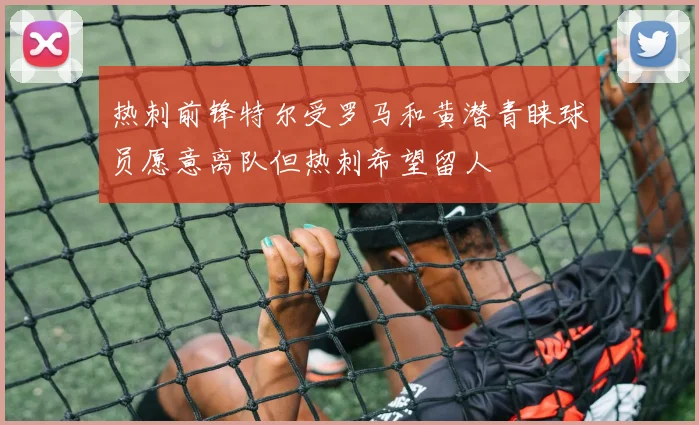 热刺前锋特尔受罗马和黄潜青睐球员愿意离队但热刺希望留人