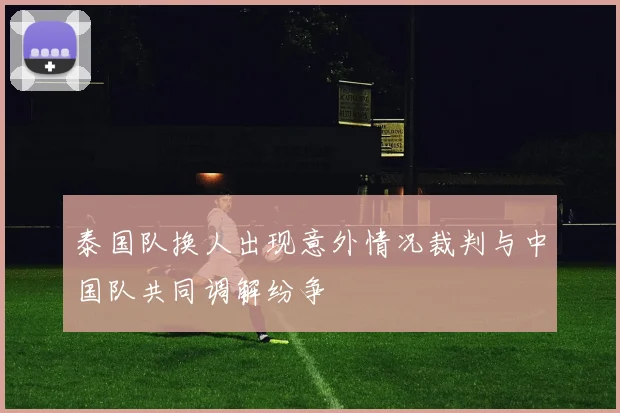 泰国队换人出现意外情况裁判与中国队共同调解纷争