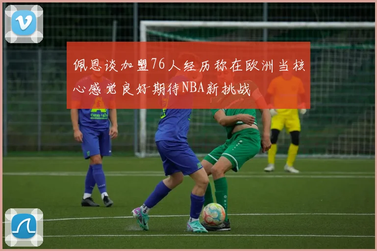 佩恩谈加盟76人经历称在欧洲当核心感觉良好期待NBA新挑战