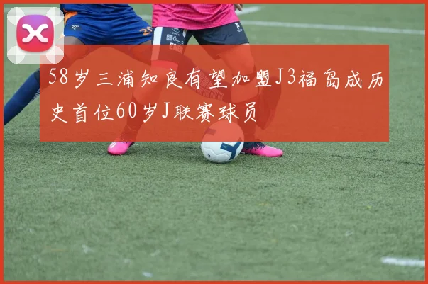 58岁三浦知良有望加盟J3福岛成历史首位60岁J联赛球员