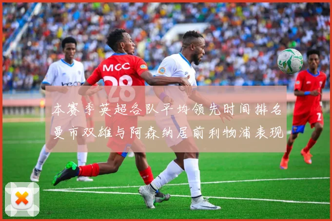本赛季英超各队平均领先时间排名曼市双雄与阿森纳居前利物浦表现稍逊