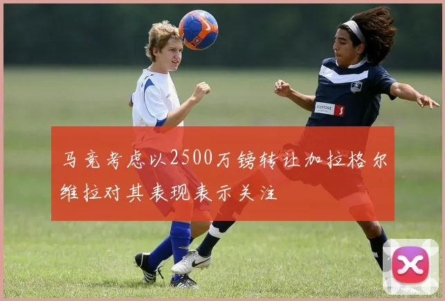 马竞考虑以2500万镑转让加拉格尔维拉对其表现表示关注