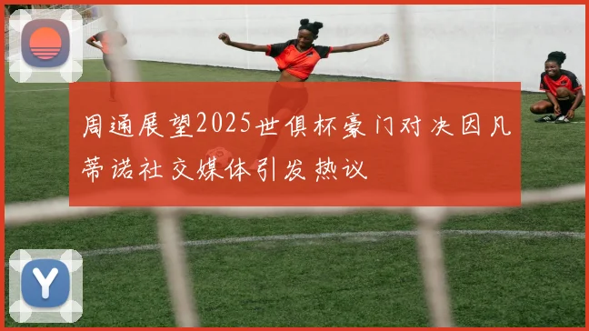 周通展望2025世俱杯豪门对决因凡蒂诺社交媒体引发热议