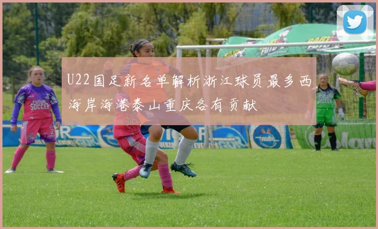 U22国足新名单解析浙江球员最多西海岸海港泰山重庆各有贡献