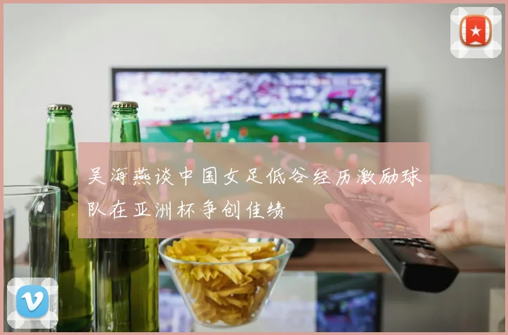吴海燕谈中国女足低谷经历激励球队在亚洲杯争创佳绩