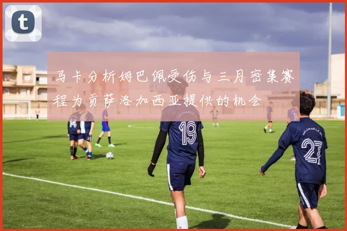 马卡分析姆巴佩受伤与三月密集赛程为贡萨洛加西亚提供的机会