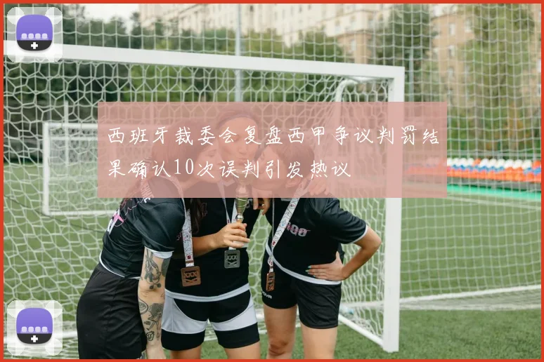 西班牙裁委会复盘西甲争议判罚结果确认10次误判引发热议
