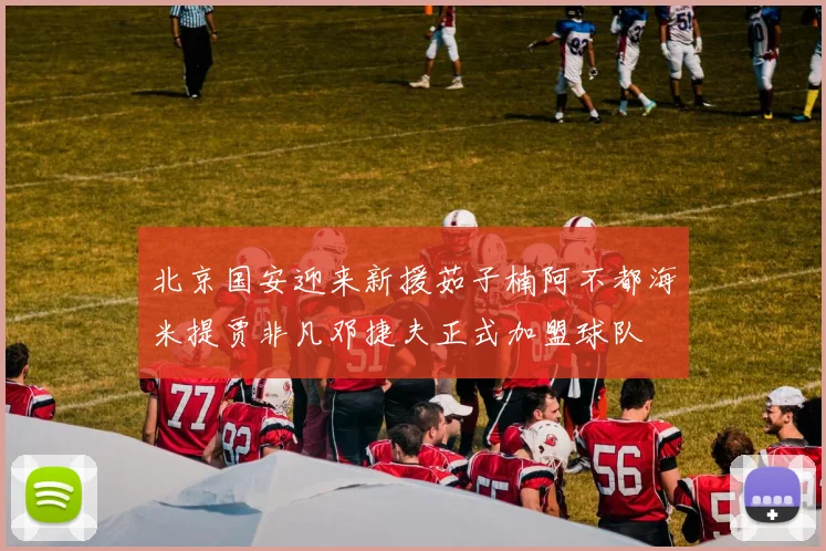 北京国安迎来新援茹子楠阿不都海米提贾非凡邓捷夫正式加盟球队