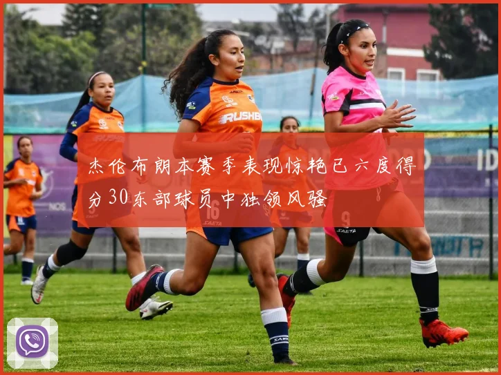杰伦布朗本赛季表现惊艳已六度得分30东部球员中独领风骚