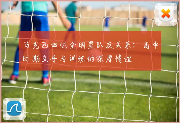 马克西回忆全明星队友关系：高中时期交手与训练的深厚情谊