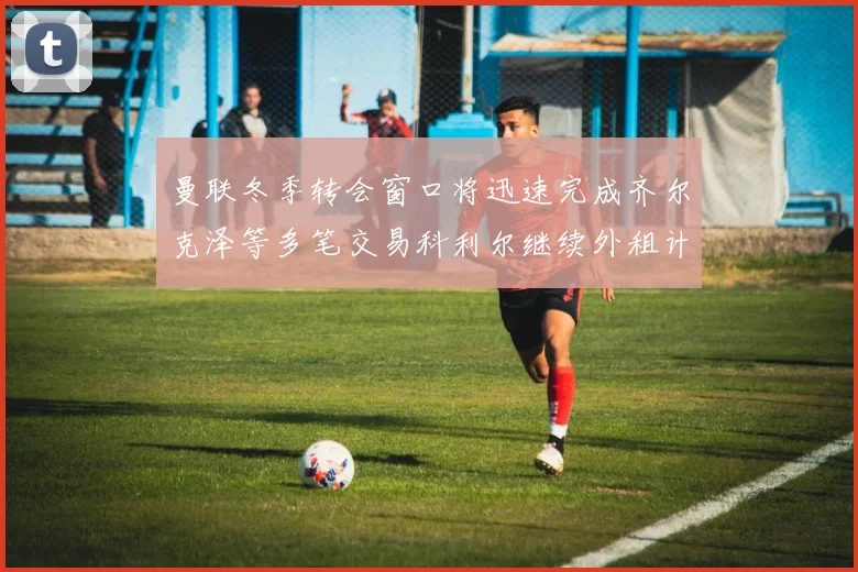 曼联冬季转会窗口将迅速完成齐尔克泽等多笔交易科利尔继续外租计划
