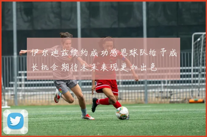 伊尔迪兹续约成功感恩球队给予成长机会期待未来表现更加出色