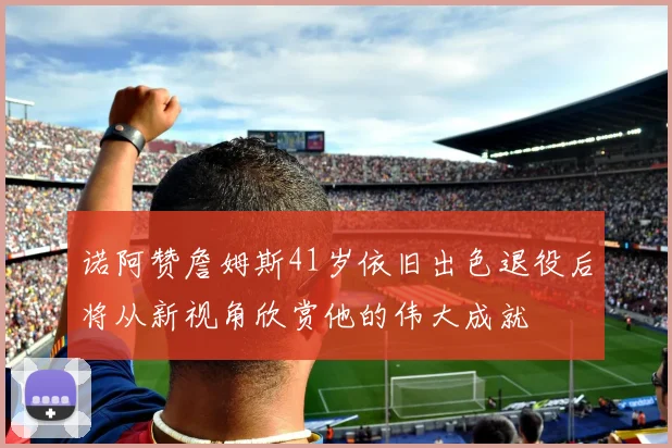 诺阿赞詹姆斯41岁依旧出色退役后将从新视角欣赏他的伟大成就