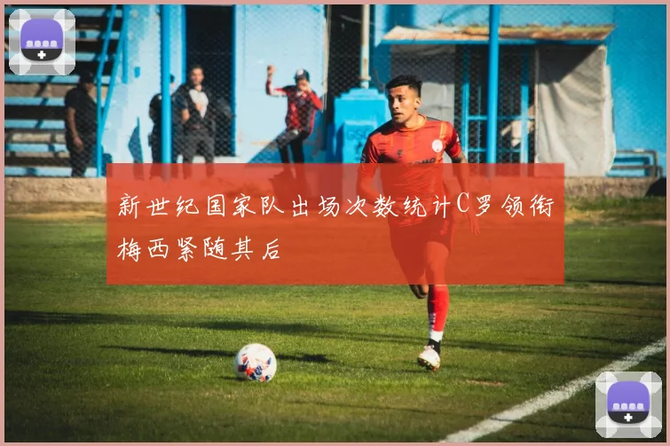 新世纪国家队出场次数统计C罗领衔梅西紧随其后