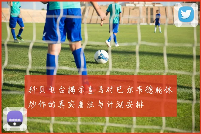 科贝电台揭示皇马对巴尔韦德轮休炒作的真实看法与计划安排