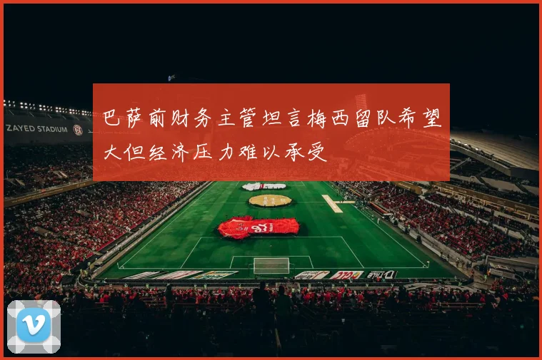 巴萨前财务主管坦言梅西留队希望大但经济压力难以承受