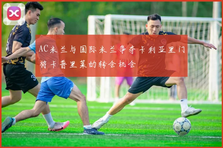 AC米兰与国际米兰争夺卡利亚里门将卡普里莱的转会机会