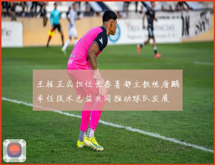 王栋正式担任长春喜都主教练唐鹏举任技术总监共同推动球队发展