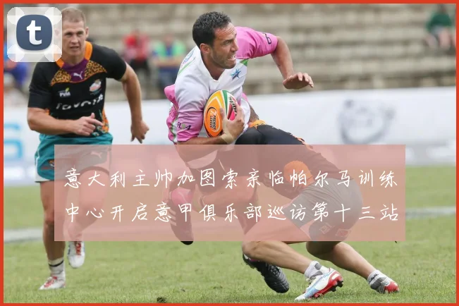 意大利主帅加图索亲临帕尔马训练中心开启意甲俱乐部巡访第十三站