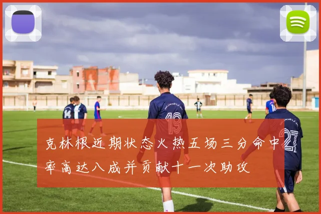 克林根近期状态火热五场三分命中率高达八成并贡献十一次助攻