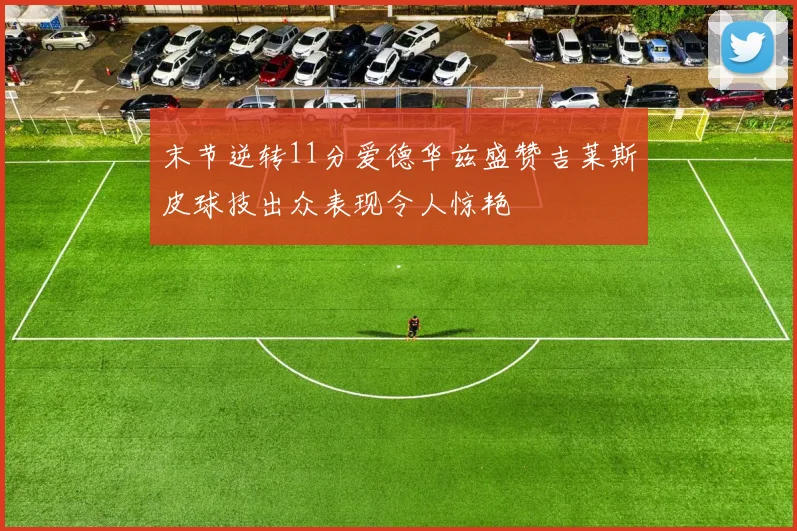 末节逆转11分爱德华兹盛赞吉莱斯皮球技出众表现令人惊艳