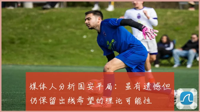 媒体人分析国安平局：虽有遗憾但仍保留出线希望的理论可能性