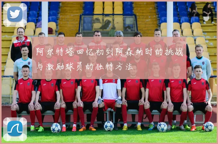 阿尔特塔回忆初到阿森纳时的挑战与激励球员的独特方法