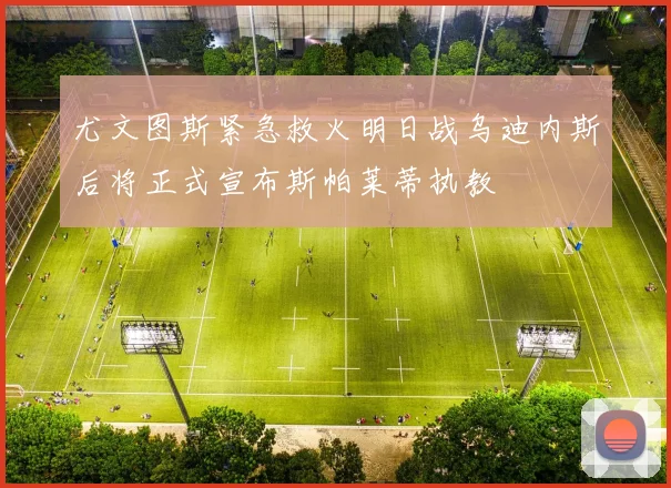 尤文图斯紧急救火明日战乌迪内斯后将正式宣布斯帕莱蒂执教
