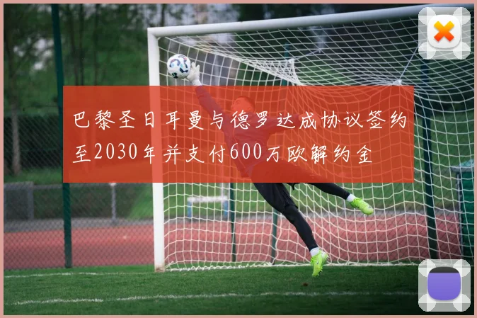 巴黎圣日耳曼与德罗达成协议签约至2030年并支付600万欧解约金