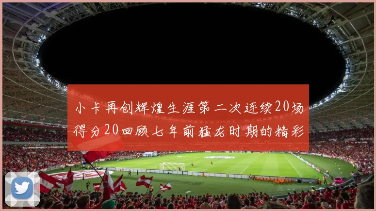小卡再创辉煌生涯第二次连续20场得分20回顾七年前猛龙时期的精彩表现