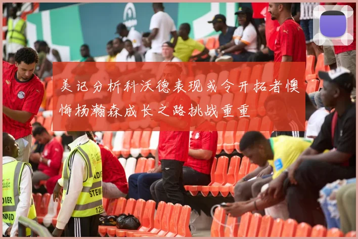 美记分析科沃德表现或令开拓者懊悔杨瀚森成长之路挑战重重