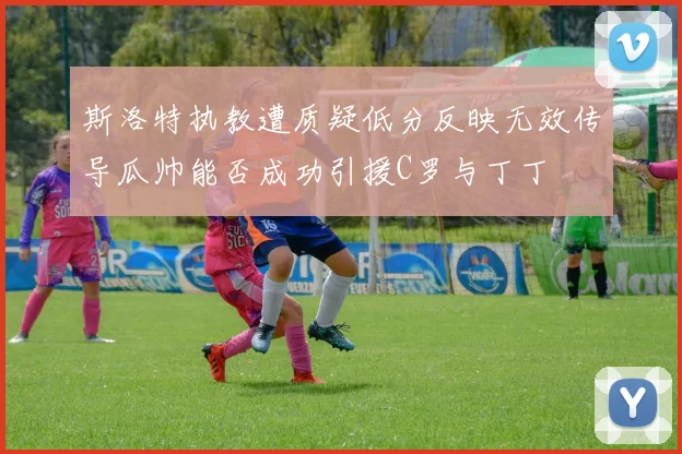 斯洛特执教遭质疑低分反映无效传导瓜帅能否成功引援C罗与丁丁