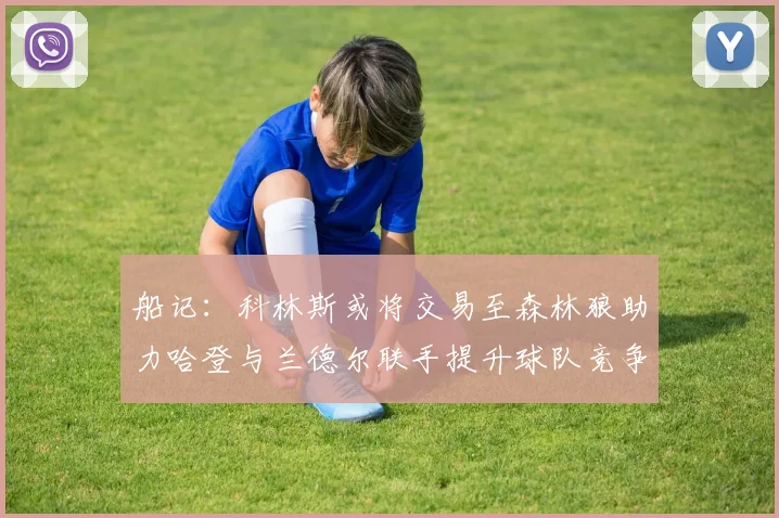 船记：科林斯或将交易至森林狼助力哈登与兰德尔联手提升球队竞争力